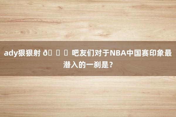 ady狠狠射 😍吧友们对于NBA中国赛印象最潜入的一刹是？