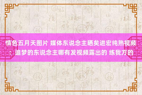 情色五月天图片 媒体东说念主晒矣进宏纯熟视频：追梦的东说念主哪有发视频露出的 练我方的