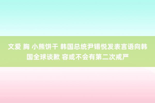 文爱 胸 小熊饼干 韩国总统尹锡悦发表言语向韩国全球谈歉 容或不会有第二次戒严