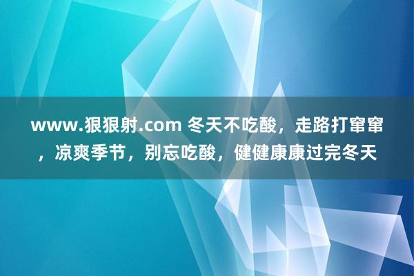 www.狠狠射.com 冬天不吃酸，走路打窜窜，凉爽季节，别忘吃酸，健健康康过完冬天