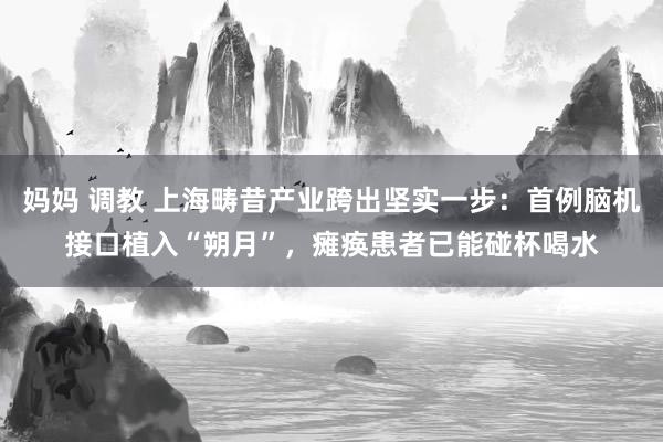 妈妈 调教 上海畴昔产业跨出坚实一步：首例脑机接口植入“朔月”，瘫痪患者已能碰杯喝水