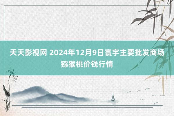 天天影视网 2024年12月9日寰宇主要批发商场猕猴桃价钱行情