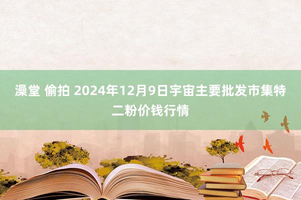 澡堂 偷拍 2024年12月9日宇宙主要批发市集特二粉价钱行情