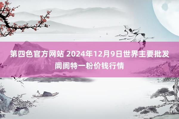 第四色官方网站 2024年12月9日世界主要批发阛阓特一粉价钱行情