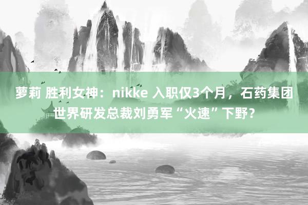 萝莉 胜利女神：nikke 入职仅3个月，石药集团世界研发总裁刘勇军“火速”下野？