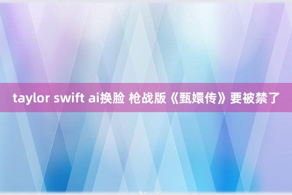 taylor swift ai换脸 枪战版《甄嬛传》要被禁了