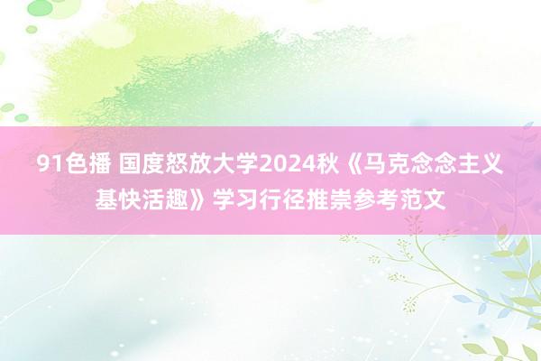 91色播 国度怒放大学2024秋《马克念念主义基快活趣》学习行径推崇参考范文