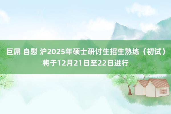 巨屌 自慰 沪2025年硕士研讨生招生熟练（初试）将于12月21日至22日进行