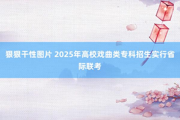 狠狠干性图片 2025年高校戏曲类专科招生实行省际联考