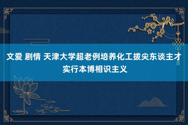 文爱 剧情 天津大学超老例培养化工拔尖东谈主才 实行本博相识主义