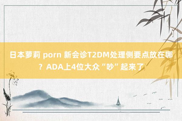 日本萝莉 porn 新会诊T2DM处理侧要点放在哪？ADA上4位大众“吵”起来了