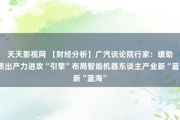 天天影视网 【财经分析】广汽谈论院行家：缓助新质出产力进攻“引擎”布局智能机器东谈主产业新“蓝海”