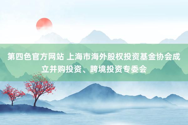 第四色官方网站 上海市海外股权投资基金协会成立并购投资、跨境投资专委会