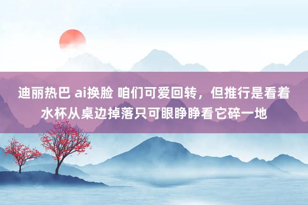 迪丽热巴 ai换脸 咱们可爱回转，但推行是看着水杯从桌边掉落只可眼睁睁看它碎一地