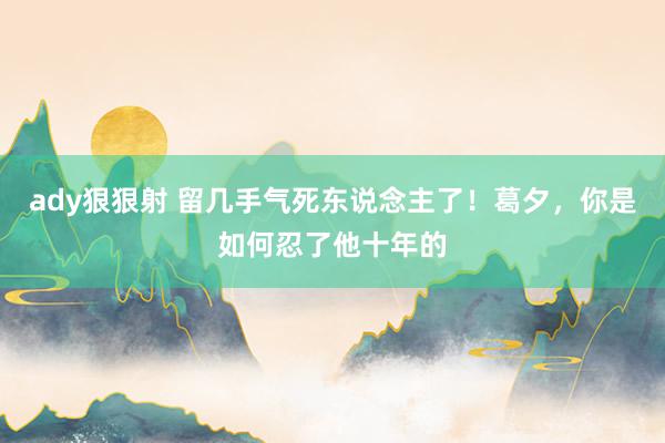 ady狠狠射 留几手气死东说念主了！葛夕，你是如何忍了他十年的