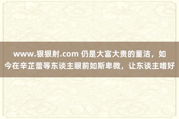 www.狠狠射.com 仍是大富大贵的董洁，如今在辛芷蕾等东谈主眼前如斯卑微，让东谈主嗜好