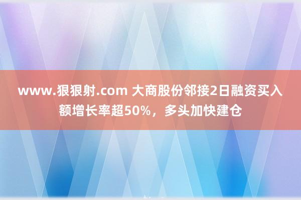 www.狠狠射.com 大商股份邻接2日融资买入额增长率超50%，多头加快建仓