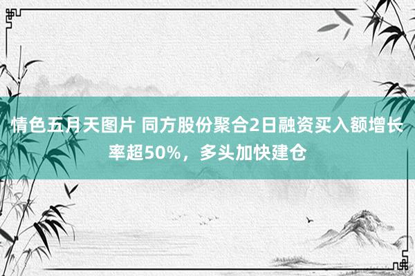 情色五月天图片 同方股份聚合2日融资买入额增长率超50%，多头加快建仓