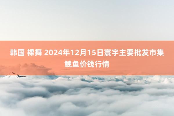 韩国 裸舞 2024年12月15日寰宇主要批发市集鮸鱼价钱行情