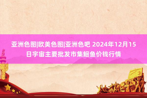 亚洲色图|欧美色图|亚洲色吧 2024年12月15日宇宙主要批发市集鮰鱼价钱行情