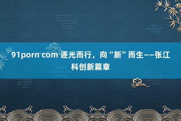 91porn com 逐光而行，向“新”而生——张江科创新篇章