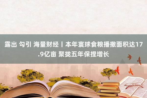 露出 勾引 海量财经丨本年寰球食粮播撒面积达17.9亿亩 聚拢五年保捏增长