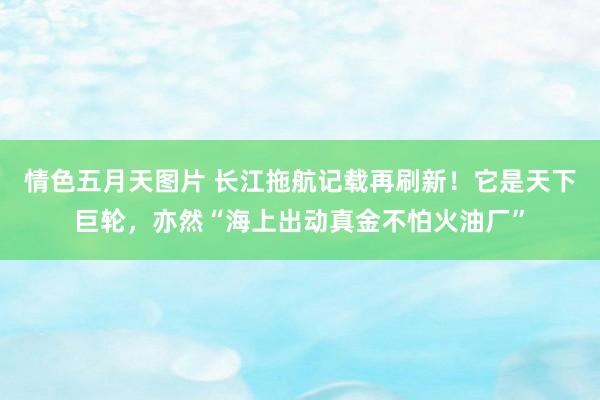 情色五月天图片 长江拖航记载再刷新！它是天下巨轮，亦然“海上出动真金不怕火油厂”