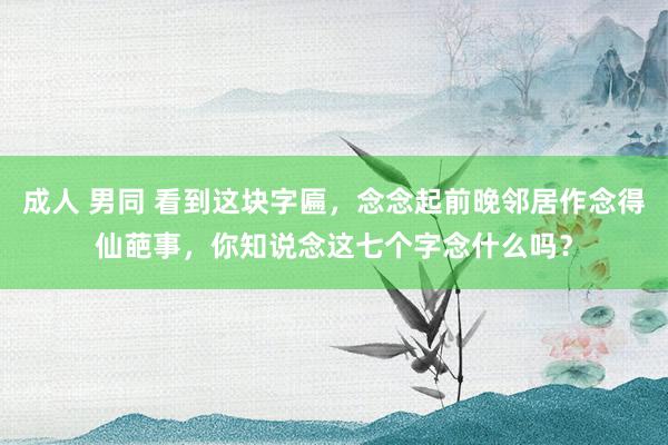 成人 男同 看到这块字匾，念念起前晚邻居作念得仙葩事，你知说念这七个字念什么吗？