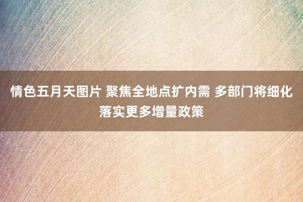 情色五月天图片 聚焦全地点扩内需 多部门将细化落实更多增量政策