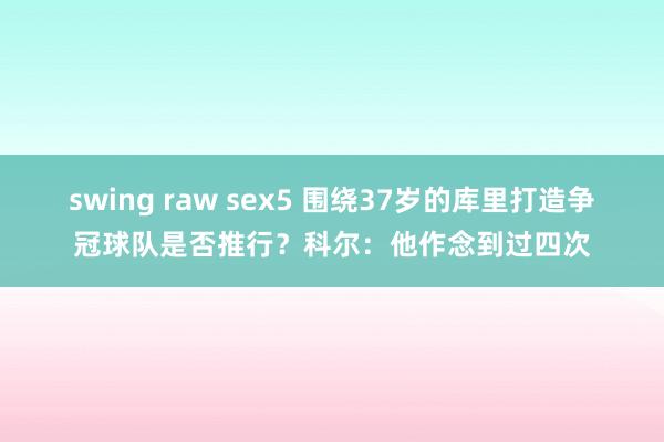 swing raw sex5 围绕37岁的库里打造争冠球队是否推行？科尔：他作念到过四次