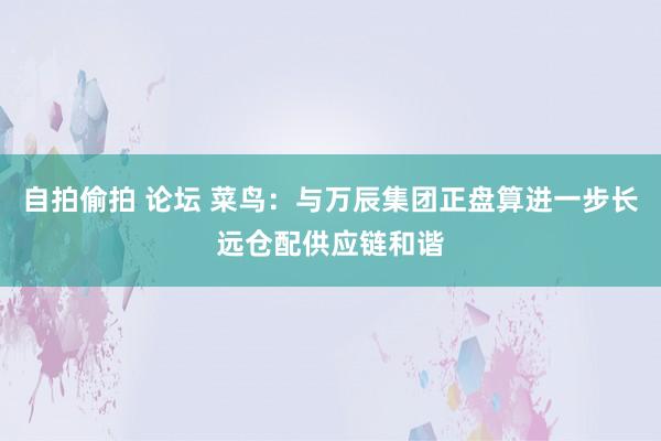 自拍偷拍 论坛 菜鸟：与万辰集团正盘算进一步长远仓配供应链和谐