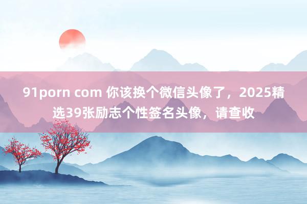 91porn com 你该换个微信头像了，2025精选39张励志个性签名头像，请查收