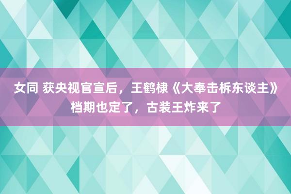 女同 获央视官宣后，王鹤棣《大奉击柝东谈主》档期也定了，古装王炸来了