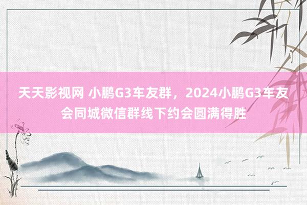 天天影视网 小鹏G3车友群，2024小鹏G3车友会同城微信群线下约会圆满得胜