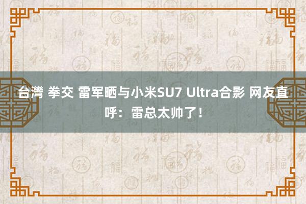 台灣 拳交 雷军晒与小米SU7 Ultra合影 网友直呼：雷总太帅了！