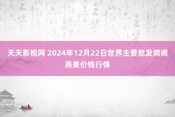 天天影视网 2024年12月22日世界主要批发阛阓燕麦价钱行情