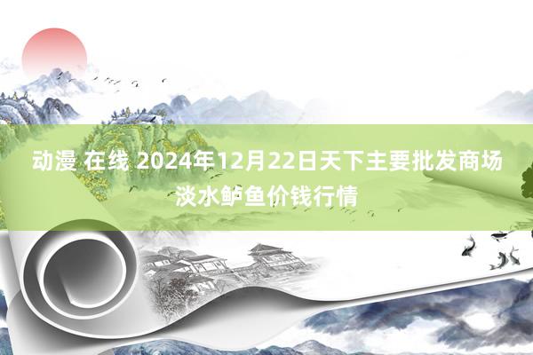 动漫 在线 2024年12月22日天下主要批发商场淡水鲈鱼价钱行情