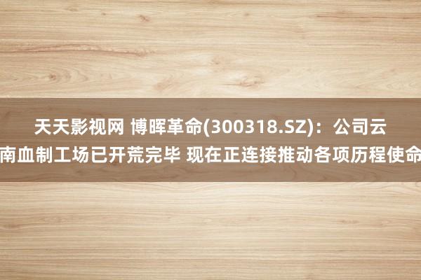 天天影视网 博晖革命(300318.SZ)：公司云南血制工场已开荒完毕 现在正连接推动各项历程使命