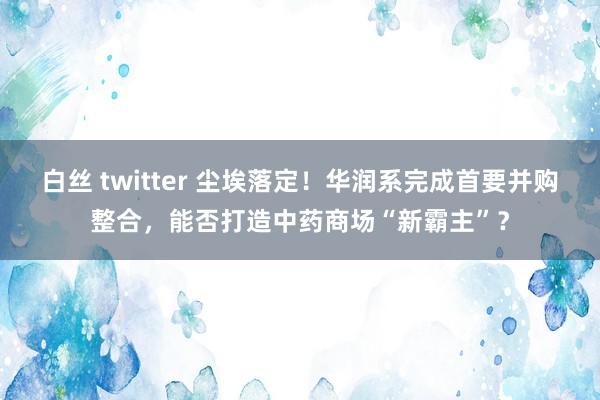 白丝 twitter 尘埃落定！华润系完成首要并购整合，能否打造中药商场“新霸主”？