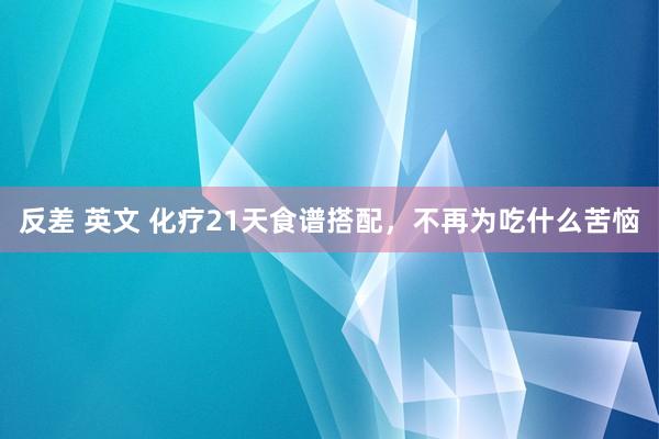 反差 英文 化疗21天食谱搭配，不再为吃什么苦恼