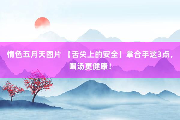 情色五月天图片 【舌尖上的安全】掌合手这3点，喝汤更健康！