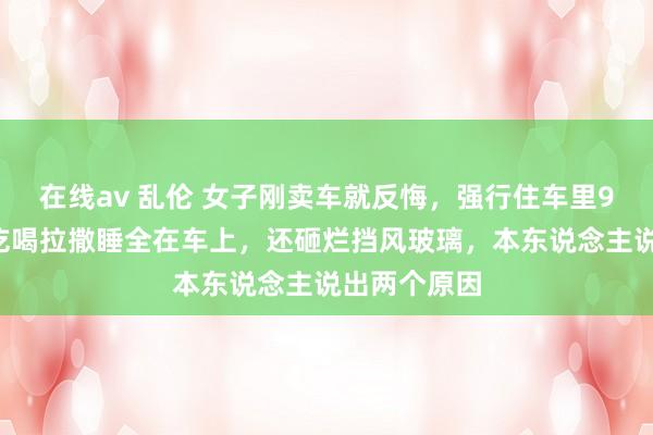 在线av 乱伦 女子刚卖车就反悔，强行住车里90个小时！吃喝拉撒睡全在车上，还砸烂挡风玻璃，本东说念主说出两个原因