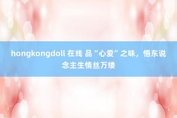 hongkongdoll 在线 品“心爱”之味，悟东说念主生情丝万缕