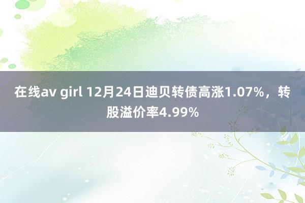 在线av girl 12月24日迪贝转债高涨1.07%，转股溢价率4.99%