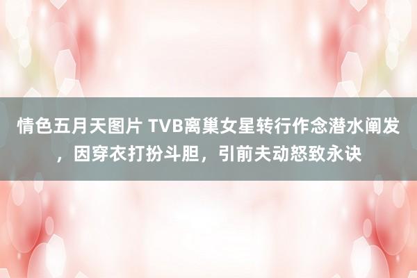 情色五月天图片 TVB离巢女星转行作念潜水阐发，因穿衣打扮斗胆，引前夫动怒致永诀