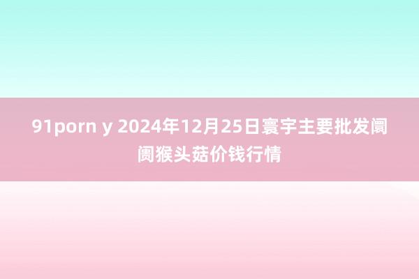 91porn y 2024年12月25日寰宇主要批发阛阓猴头菇价钱行情