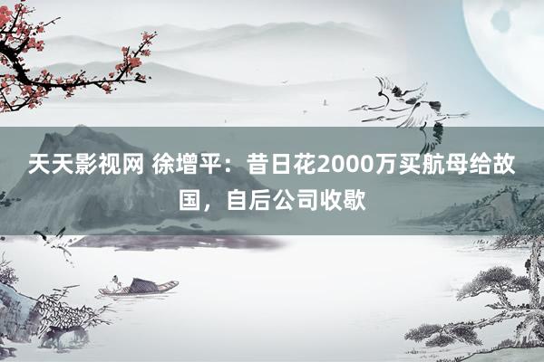 天天影视网 徐增平：昔日花2000万买航母给故国，自后公司收歇