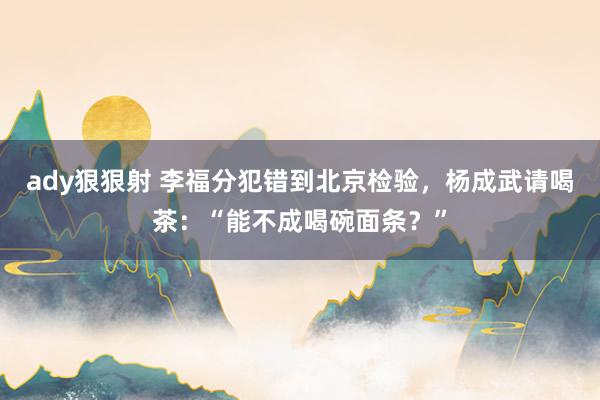 ady狠狠射 李福分犯错到北京检验，杨成武请喝茶：“能不成喝碗面条？”