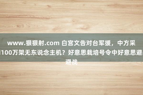 www.狠狠射.com 白宫文告对台军援，中方采购100万架无东说念主机？好意思栽培号令中好意思避战