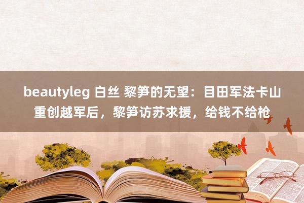 beautyleg 白丝 黎笋的无望：目田军法卡山重创越军后，黎笋访苏求援，给钱不给枪